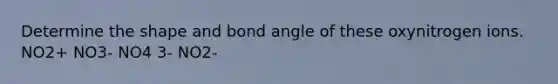 Determine the shape and bond angle of these oxynitrogen ions. NO2+ NO3- NO4 3- NO2-