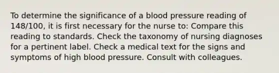 To determine the significance of a blood pressure reading of 148/100, it is first necessary for the nurse to: Compare this reading to standards. Check the taxonomy of nursing diagnoses for a pertinent label. Check a medical text for the signs and symptoms of high blood pressure. Consult with colleagues.