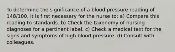 To determine the significance of a blood pressure reading of 148/100, it is first necessary for the nurse to: a) Compare this reading to standards. b) Check the taxonomy of nursing diagnoses for a pertinent label. c) Check a medical text for the signs and symptoms of high blood pressure. d) Consult with colleagues.