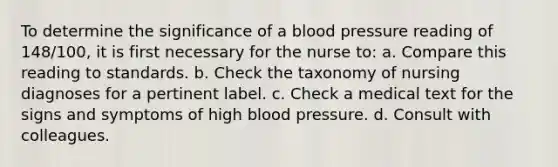 To determine the significance of a blood pressure reading of 148/100, it is first necessary for the nurse to: a. Compare this reading to standards. b. Check the taxonomy of nursing diagnoses for a pertinent label. c. Check a medical text for the signs and symptoms of high blood pressure. d. Consult with colleagues.