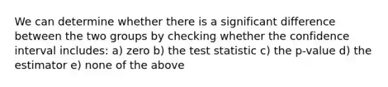 We can determine whether there is a significant difference between the two groups by checking whether the confidence interval includes: a) zero b) <a href='https://www.questionai.com/knowledge/kzeQt8hpQB-the-test-statistic' class='anchor-knowledge'>the test statistic</a> c) the p-value d) the estimator e) none of the above