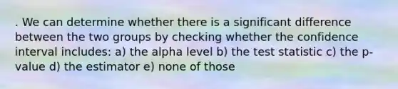 . We can determine whether there is a significant difference between the two groups by checking whether the confidence interval includes: a) the alpha level b) the test statistic c) the p-value d) the estimator e) none of those