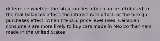 determine whether the situation described can be attributed to the real-balances effect, the interest-rate effect, or the foreign purchases effect: When the U.S. price level rises, Canadian consumers are more likely to buy cars made in Mexico than cars made in the United States