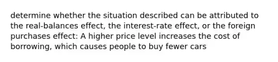 determine whether the situation described can be attributed to the real-balances effect, the interest-rate effect, or the foreign purchases effect: A higher price level increases the cost of borrowing, which causes people to buy fewer cars