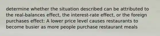 determine whether the situation described can be attributed to the real-balances effect, the interest-rate effect, or the foreign purchases effect: A lower price level causes restaurants to become busier as more people purchase restaurant meals