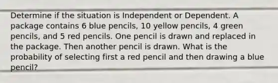 Determine if the situation is Independent or Dependent. A package contains 6 blue pencils, 10 yellow pencils, 4 green pencils, and 5 red pencils. One pencil is drawn and replaced in the package. Then another pencil is drawn. What is the probability of selecting first a red pencil and then drawing a blue pencil?