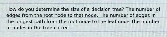 How do you determine the size of a decision tree? The number of edges from the root node to that node. The number of edges in the longest path from the root node to the leaf node The number of nodes in the tree correct