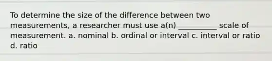 To determine the size of the difference between two measurements, a researcher must use a(n) __________ scale of measurement. a. nominal b. ordinal or interval c. interval or ratio d. ratio