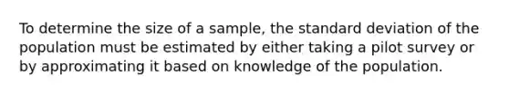 To determine the size of a sample, the <a href='https://www.questionai.com/knowledge/kqGUr1Cldy-standard-deviation' class='anchor-knowledge'>standard deviation</a> of the population must be estimated by either taking a pilot survey or by approximating it based on knowledge of the population.