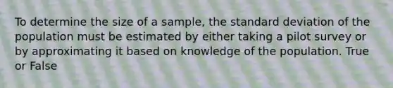 To determine the size of a sample, the standard deviation of the population must be estimated by either taking a pilot survey or by approximating it based on knowledge of the population. True or False