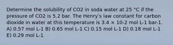 Determine the solubility of CO2 in soda water at 25 °C if the pressure of CO2 is 5.2 bar. The Henryʹs law constant for carbon dioxide in water at this temperature is 3.4 × 10-2 mol L-1 bar-1. A) 0.57 mol L-1 B) 0.65 mol L-1 C) 0.15 mol L-1 D) 0.18 mol L-1 E) 0.29 mol L-1