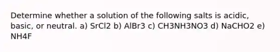 Determine whether a solution of the following salts is acidic, basic, or neutral. a) SrCl2 b) AlBr3 c) CH3NH3NO3 d) NaCHO2 e) NH4F