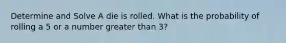 Determine and Solve A die is rolled. What is the probability of rolling a 5 or a number greater than 3?