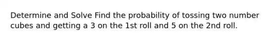 Determine and Solve Find the probability of tossing two number cubes and getting a 3 on the 1st roll and 5 on the 2nd roll.