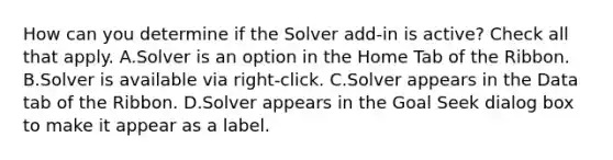 How can you determine if the Solver add-in is active? Check all that apply. A.Solver is an option in the Home Tab of the Ribbon. B.Solver is available via right-click. C.Solver appears in the Data tab of the Ribbon. D.Solver appears in the Goal Seek dialog box to make it appear as a label.