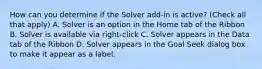 How can you determine if the Solver add-in is active? (Check all that apply) A. Solver is an option in the Home tab of the Ribbon B. Solver is available via right-click C. Solver appears in the Data tab of the Ribbon D. Solver appears in the Goal Seek dialog box to make it appear as a label.