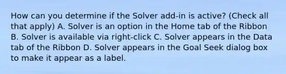 How can you determine if the Solver add-in is active? (Check all that apply) A. Solver is an option in the Home tab of the Ribbon B. Solver is available via right-click C. Solver appears in the Data tab of the Ribbon D. Solver appears in the Goal Seek dialog box to make it appear as a label.