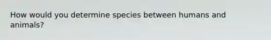 How would you determine species between humans and animals?