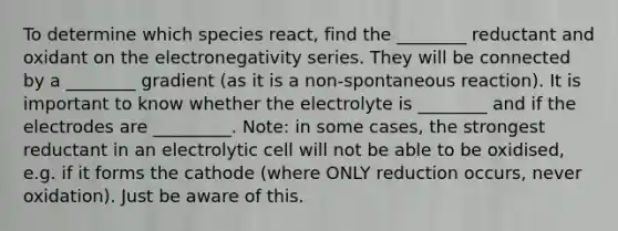 To determine which species react, find the ________ reductant and oxidant on the electronegativity series. They will be connected by a ________ gradient (as it is a non-spontaneous reaction). It is important to know whether the electrolyte is ________ and if the electrodes are _________. Note: in some cases, the strongest reductant in an electrolytic cell will not be able to be oxidised, e.g. if it forms the cathode (where ONLY reduction occurs, never oxidation). Just be aware of this.