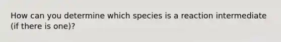 How can you determine which species is a reaction intermediate (if there is one)?