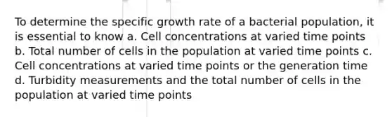 To determine the specific growth rate of a bacterial population, it is essential to know a. Cell concentrations at varied time points b. Total number of cells in the population at varied time points c. Cell concentrations at varied time points or the generation time d. Turbidity measurements and the total number of cells in the population at varied time points