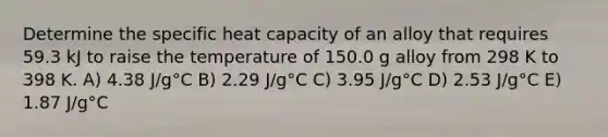 Determine the specific heat capacity of an alloy that requires 59.3 kJ to raise the temperature of 150.0 g alloy from 298 K to 398 K. A) 4.38 J/g°C B) 2.29 J/g°C C) 3.95 J/g°C D) 2.53 J/g°C E) 1.87 J/g°C