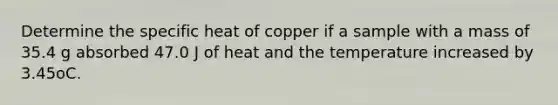 Determine the specific heat of copper if a sample with a mass of 35.4 g absorbed 47.0 J of heat and the temperature increased by 3.45oC.