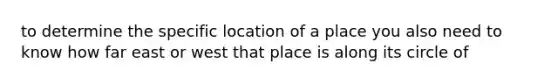 to determine the specific location of a place you also need to know how far east or west that place is along its circle of