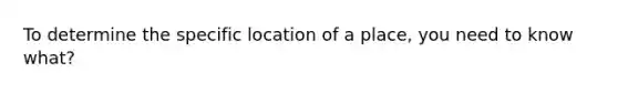 To determine the specific location of a place, you need to know what?