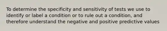 To determine the specificity and sensitivity of tests we use to identify or label a condition or to rule out a condition, and therefore understand the negative and positive predictive values