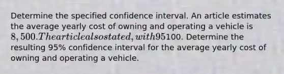 Determine the specified confidence interval. An article estimates the average yearly cost of owning and operating a vehicle is 8,500. The article also stated, with 95% confidence, the margin of error for this estimate is100. Determine the resulting 95% confidence interval for the average yearly cost of owning and operating a vehicle.