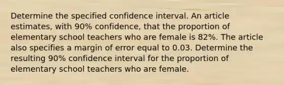 Determine the specified confidence interval. An article estimates, with 90% confidence, that the proportion of elementary school teachers who are female is 82%. The article also specifies a margin of error equal to 0.03. Determine the resulting 90% confidence interval for the proportion of elementary school teachers who are female.