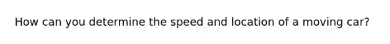 How can you determine the speed and location of a moving car?