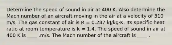 Determine the speed of sound in air at 400 K. Also determine the Mach number of an aircraft moving in the air at a velocity of 310 m/s. The gas constant of air is R = 0.287 kJ/kg·K. Its specific heat ratio at room temperature is k = 1.4. The speed of sound in air at 400 K is ____ .m/s. The Mach number of the aircraft is ____ .