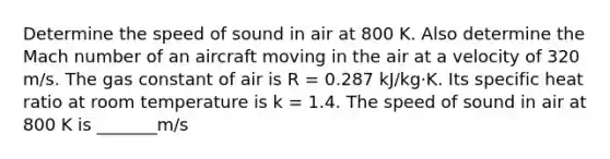 Determine the speed of sound in air at 800 K. Also determine the Mach number of an aircraft moving in the air at a velocity of 320 m/s. The gas constant of air is R = 0.287 kJ/kg·K. Its specific heat ratio at room temperature is k = 1.4. The speed of sound in air at 800 K is _______m/s