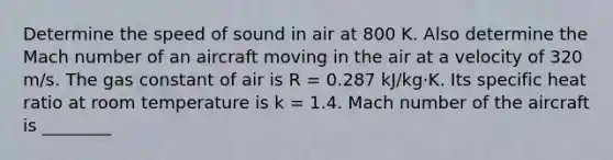 Determine the speed of sound in air at 800 K. Also determine the Mach number of an aircraft moving in the air at a velocity of 320 m/s. The gas constant of air is R = 0.287 kJ/kg·K. Its specific heat ratio at room temperature is k = 1.4. Mach number of the aircraft is ________