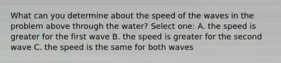 What can you determine about the speed of the waves in the problem above through the water? Select one: A. the speed is greater for the first wave B. the speed is greater for the second wave C. the speed is the same for both waves