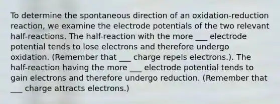 To determine the spontaneous direction of an oxidation-reduction reaction, we examine the electrode potentials of the two relevant half-reactions. The half-reaction with the more ___ electrode potential tends to lose electrons and therefore undergo oxidation. (Remember that ___ charge repels electrons.). The half-reaction having the more ___ electrode potential tends to gain electrons and therefore undergo reduction. (Remember that ___ charge attracts electrons.)