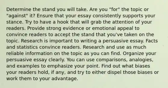 Determine the stand you will take. Are you "for" the topic or "against" it? Ensure that your essay consistently supports your stance. Try to have a hook that will grab the attention of your readers. Provide strong evidence or emotional appeal to convince readers to accept the stand that you've taken on the topic. Research is important to writing a persuasive essay. Facts and statistics convince readers. Research and use as much reliable information on the topic as you can find. Organize your persuasive essay clearly. You can use comparisons, analogies, and examples to emphasize your point. Find out what biases your readers hold, if any, and try to either dispel those biases or work them to your advantage.