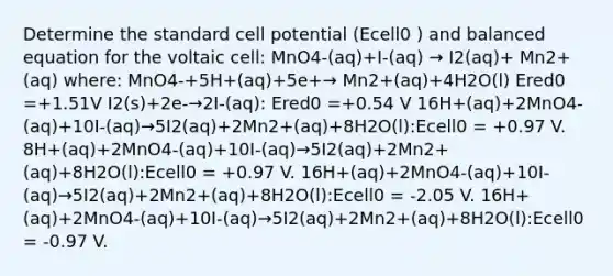 Determine the standard cell potential (Ecell0 ) and balanced equation for the voltaic cell: MnO4-(aq)+I-(aq) → I2(aq)+ Mn2+(aq) where: MnO4-+5H+(aq)+5e+→ Mn2+(aq)+4H2O(l) Ered0 =+1.51V I2(s)+2e-→2I-(aq): Ered0 =+0.54 V 16H+(aq)+2MnO4-(aq)+10I-(aq)→5I2(aq)+2Mn2+(aq)+8H2O(l):Ecell0 = +0.97 V. 8H+(aq)+2MnO4-(aq)+10I-(aq)→5I2(aq)+2Mn2+(aq)+8H2O(l):Ecell0 = +0.97 V. 16H+(aq)+2MnO4-(aq)+10I-(aq)→5I2(aq)+2Mn2+(aq)+8H2O(l):Ecell0 = -2.05 V. 16H+(aq)+2MnO4-(aq)+10I-(aq)→5I2(aq)+2Mn2+(aq)+8H2O(l):Ecell0 = -0.97 V.