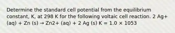 Determine the standard cell potential from the equilibrium constant, K, at 298 K for the following voltaic cell reaction. 2 Ag+ (aq) + Zn (s) → Zn2+ (aq) + 2 Ag (s) K = 1.0 × 1053