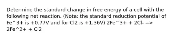 Determine the standard change in free energy of a cell with the following net reaction. (Note: the standard reduction potential of Fe^3+ is +0.77V and for Cl2 is +1.36V) 2Fe^3+ + 2Cl- --> 2Fe^2+ + Cl2