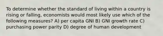 To determine whether the standard of living within a country is rising or falling, economists would most likely use which of the following measures? A) per capita GNI B) GNI <a href='https://www.questionai.com/knowledge/kNnhZBQUgC-growth-rate' class='anchor-knowledge'>growth rate</a> C) <a href='https://www.questionai.com/knowledge/kqVB2z6LCN-purchasing-power-parity' class='anchor-knowledge'>purchasing power parity</a> D) degree of human development