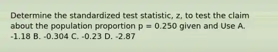 Determine the standardized test statistic, z, to test the claim about the population proportion p = 0.250 given and Use A. -1.18 B. -0.304 C. -0.23 D. -2.87