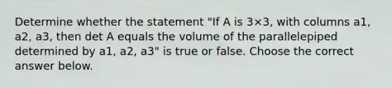 Determine whether the statement​ "If A is 3×​3, with columns a1​, a2​, a3​, then det A equals the volume of the parallelepiped determined by a1​, a2​, a3​" is true or false. Choose the correct answer below.