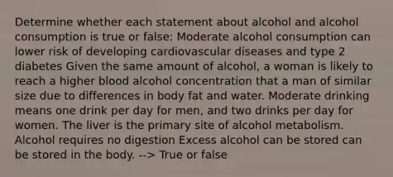 Determine whether each statement about alcohol and alcohol consumption is true or false: Moderate alcohol consumption can lower risk of developing cardiovascular diseases and type 2 diabetes Given the same amount of alcohol, a woman is likely to reach a higher blood alcohol concentration that a man of similar size due to differences in body fat and water. Moderate drinking means one drink per day for men, and two drinks per day for women. The liver is the primary site of alcohol metabolism. Alcohol requires no digestion Excess alcohol can be stored can be stored in the body. --> True or false