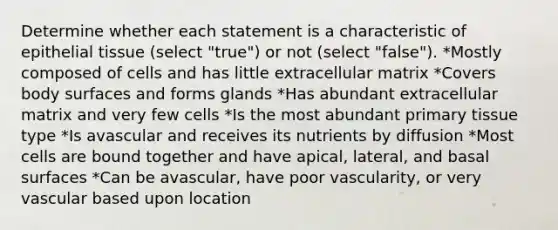 Determine whether each statement is a characteristic of epithelial tissue (select "true") or not (select "false"). *Mostly composed of cells and has little extracellular matrix *Covers body surfaces and forms glands *Has abundant extracellular matrix and very few cells *Is the most abundant primary tissue type *Is avascular and receives its nutrients by diffusion *Most cells are bound together and have apical, lateral, and basal surfaces *Can be avascular, have poor vascularity, or very vascular based upon location