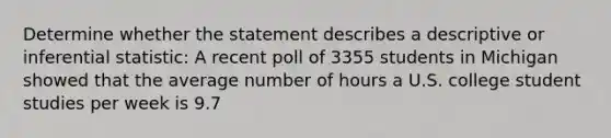 Determine whether the statement describes a descriptive or inferential statistic: A recent poll of 3355 students in Michigan showed that the average number of hours a U.S. college student studies per week is 9.7