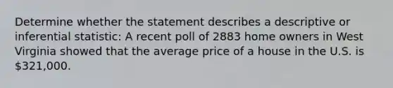 Determine whether the statement describes a descriptive or inferential statistic: A recent poll of 2883 home owners in West Virginia showed that the average price of a house in the U.S. is 321,000.