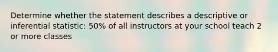 Determine whether the statement describes a descriptive or inferential statistic: 50% of all instructors at your school teach 2 or more classes